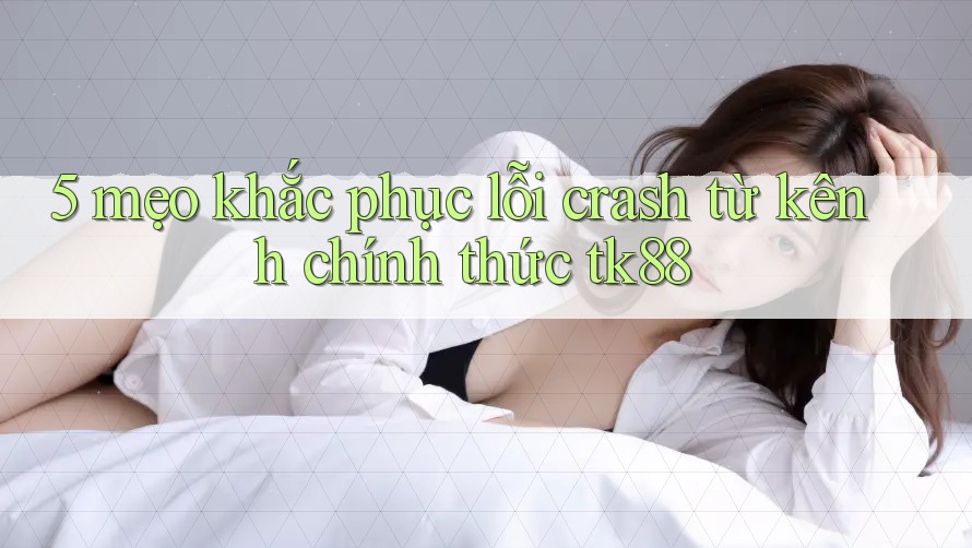 5 mẹo khắc phục lỗi crash từ kênh chính thức tk88