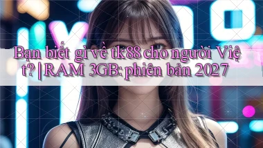 Bạn biết gì về tk88 cho người Việt RAM 3GB phiên bản 2027