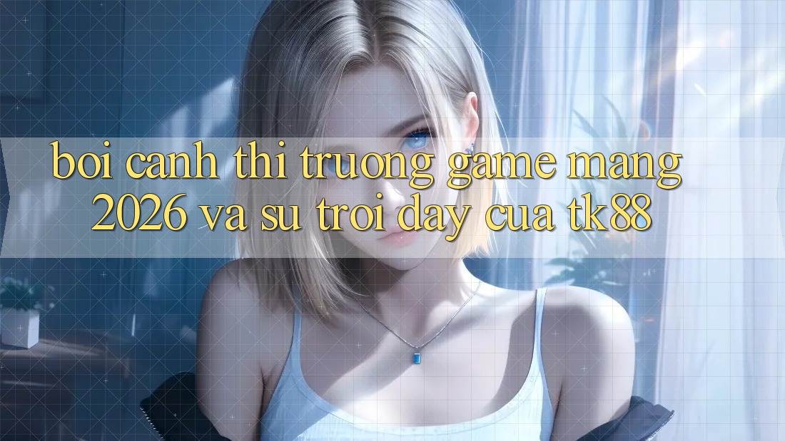 Bối Cảnh Thị Trường Game mạng 2026 Và Sự Trỗi Dậy Của TK88 Bối Cảnh Thị Trường Game mạng 2026 Và Sự Trỗi Dậy Của TK88