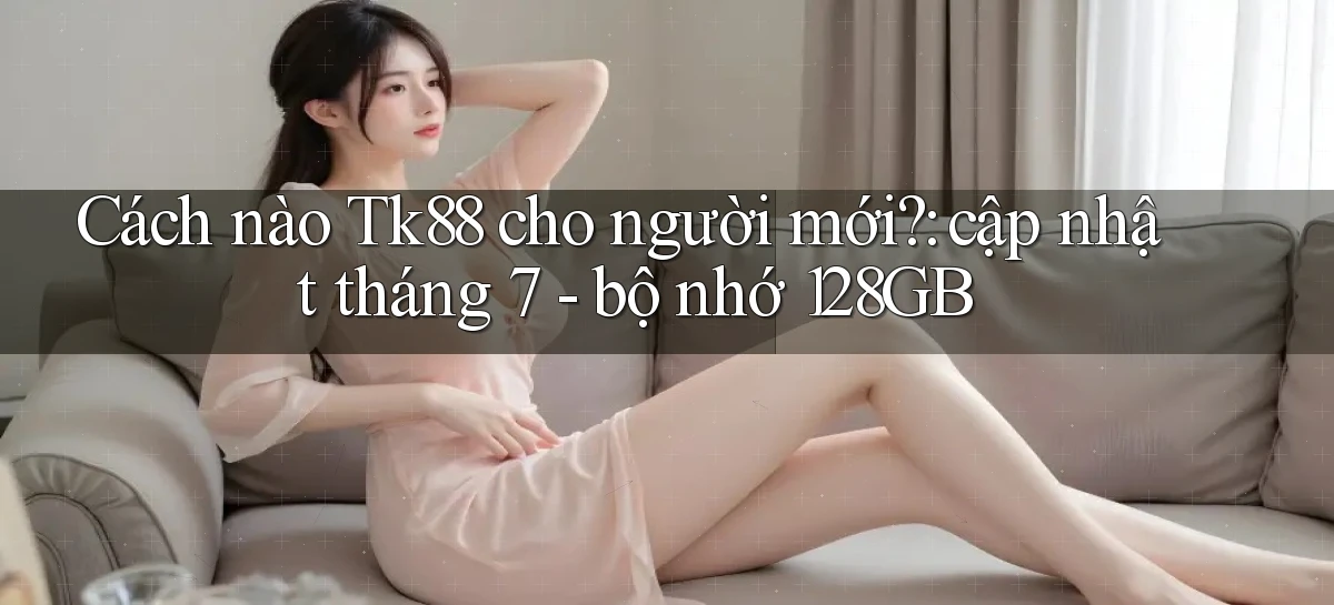 Cách nào Tk88 cho người mới cập nhật tháng 7   bộ nhớ 128GB