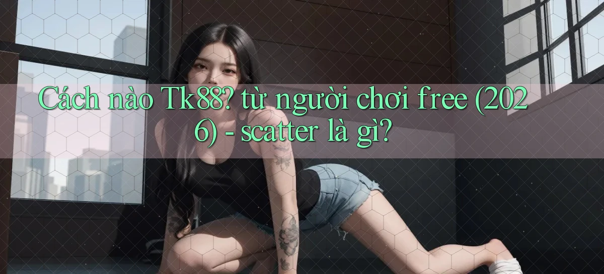 Cách nào Tk88 từ người chơi free (2026)   scatter là gì