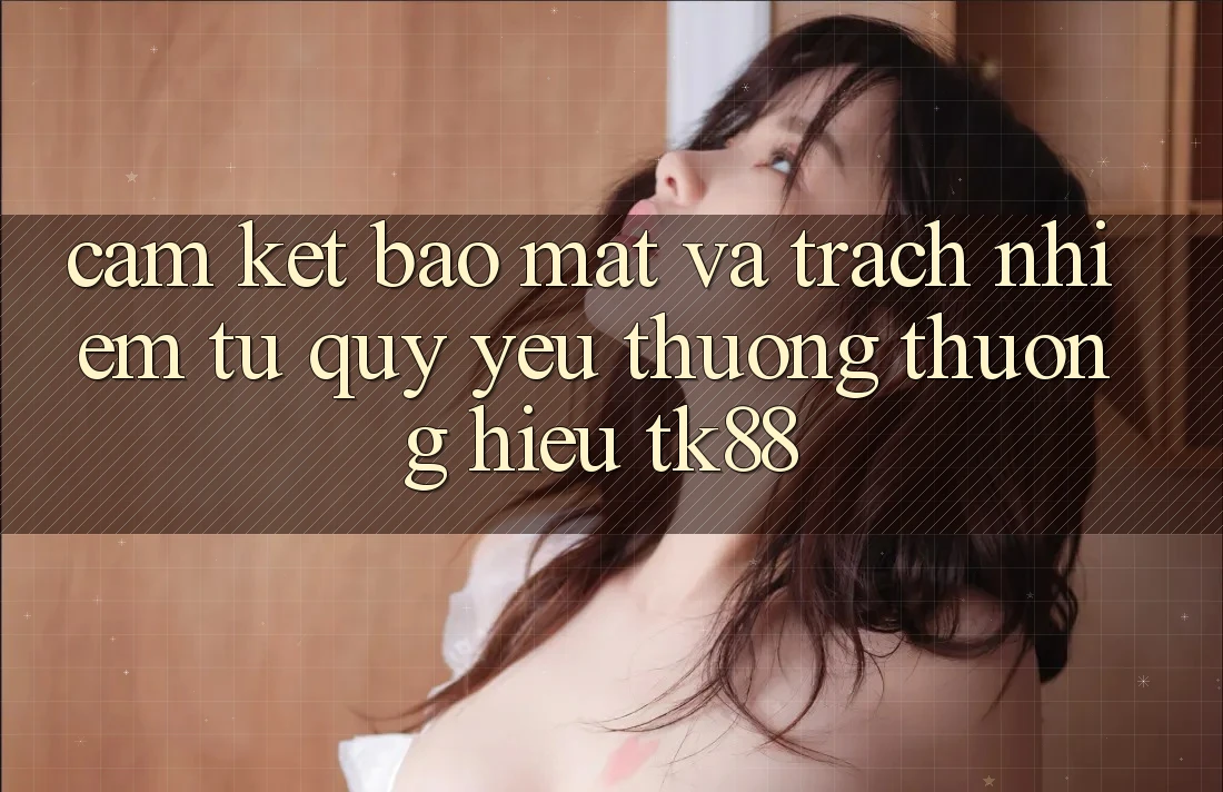 Cam Kết Bảo Mật Và Trách Nhiệm Từ Quý yêu thương thương Hiệu TK88