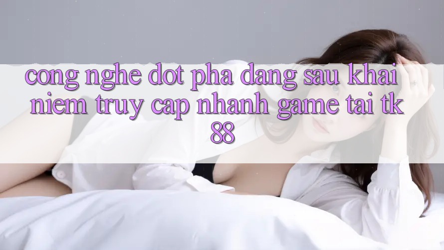 Công Nghệ Đột Phá Đằng Sau Khái Niệm “Truy Cập Nhanh Game” Tại TK88