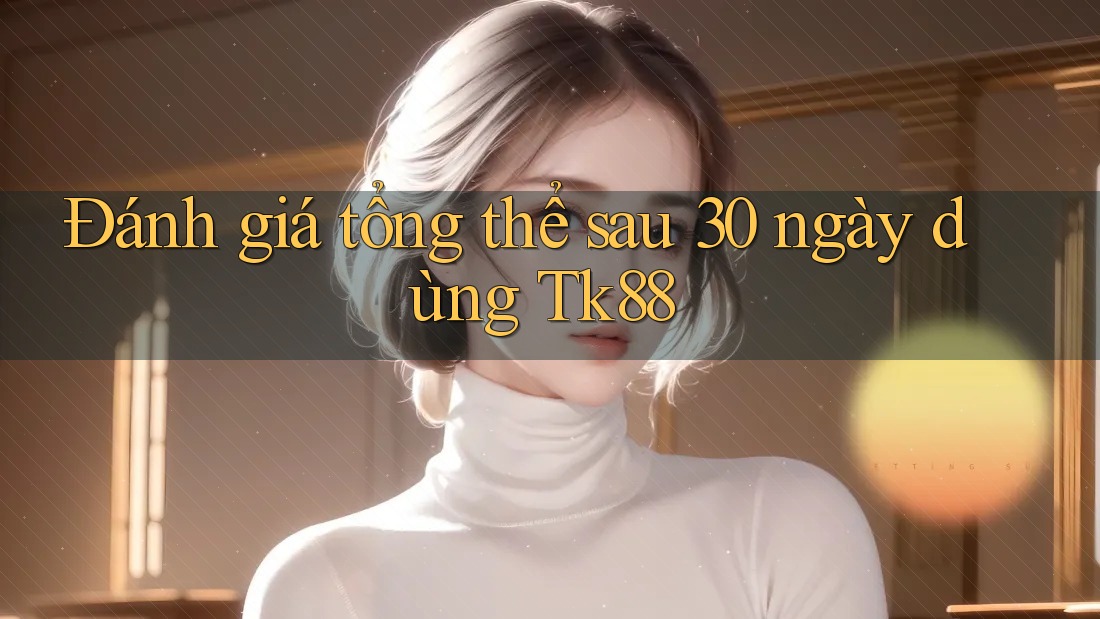 Đánh giá tổng thể sau 30 ngày dùng Tk88
