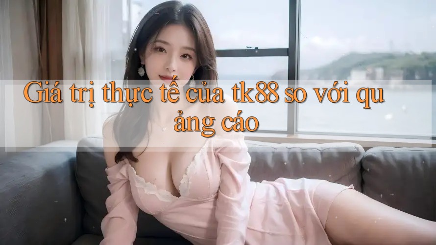 Giá trị thực tế của tk88 so với quảng cáo Giá trị thực tế của tk88 so với quảng cáo