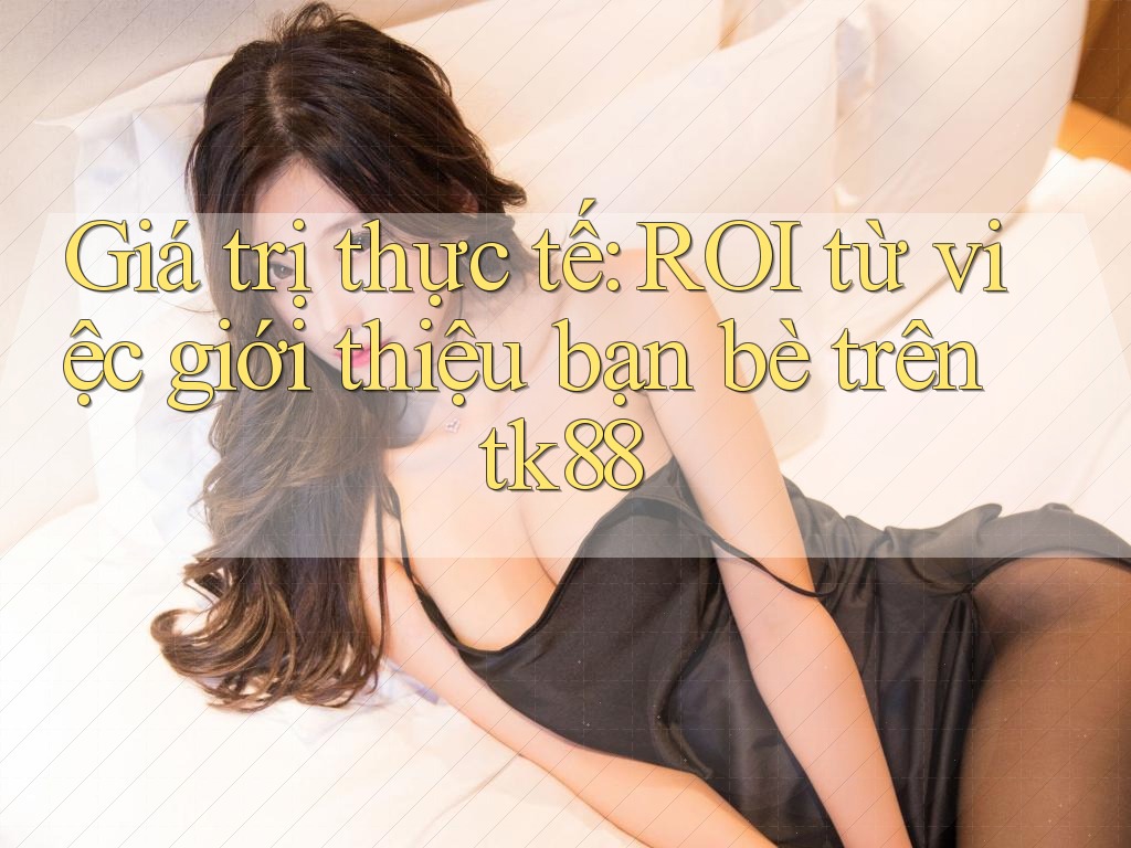 Giá trị thực tế: ROI từ việc giới thiệu bạn bè trên tk88 Giá trị thực tế: ROI từ việc giới thiệu bạn bè trên tk88