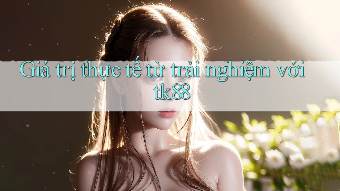 Giá trị thực tế từ trải nghiệm với tk88