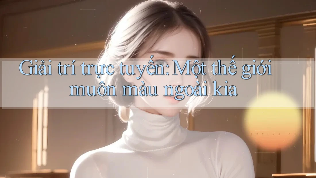 Giải trí trực tuyến: Một thế giới muôn màu ngoài kia