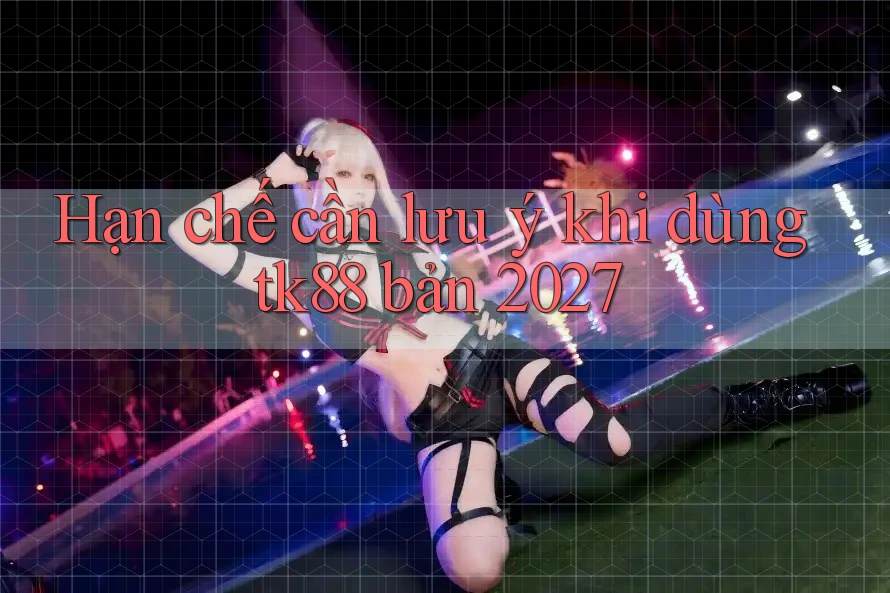 Hạn chế cần lưu ý khi dùng tk88 bản 2027