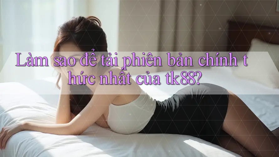 Làm sao để tải phiên bản chính thức nhất của tk88?