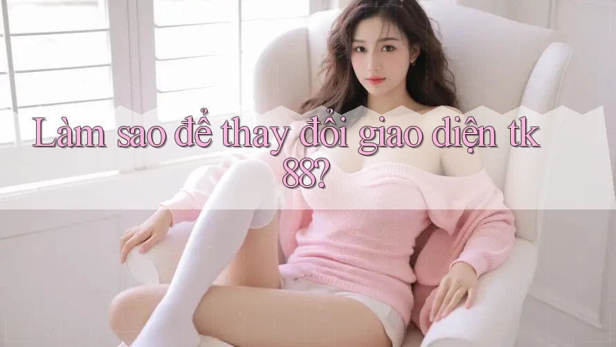 Làm sao để thay đổi giao diện tk88? Làm sao để thay đổi giao diện tk88?