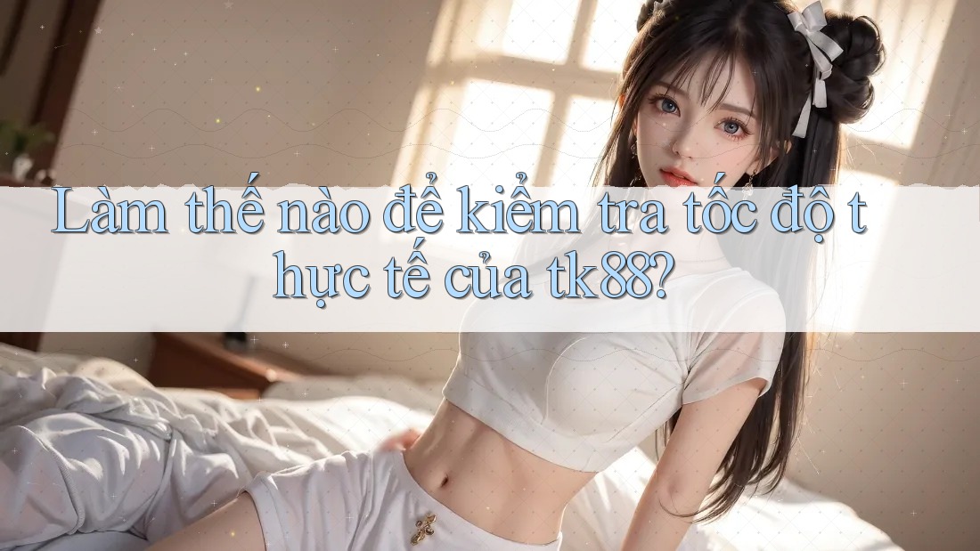 Làm thế nào để kiểm tra tốc độ thực tế của tk88?