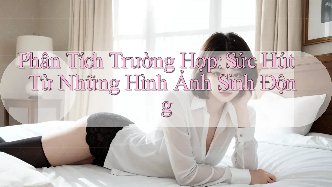 Phân Tích Trường Hợp: Sức Hút Từ Những Hình Ảnh Sinh Động