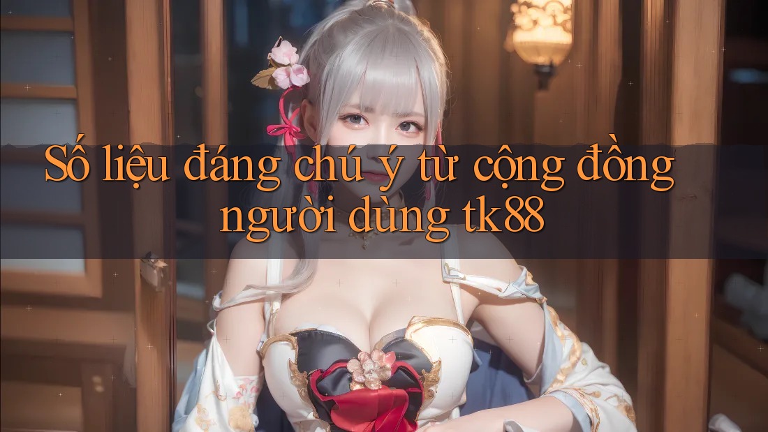 Số liệu đáng chú ý từ cộng đồng người dùng tk88