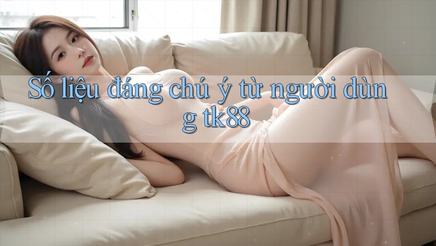 Số liệu đáng chú ý từ người dùng tk88