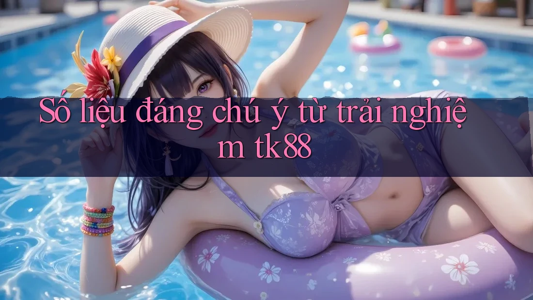 Số liệu đáng chú ý từ trải nghiệm tk88
