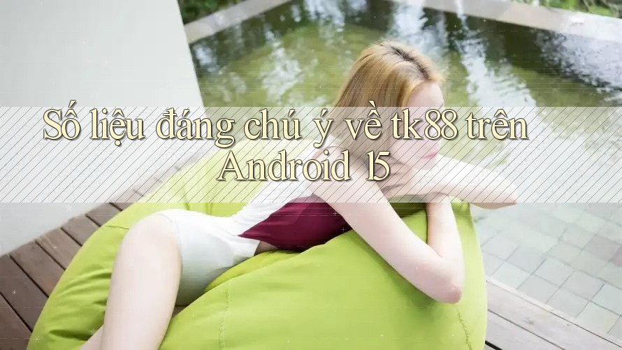 Số liệu đáng chú ý về tk88 trên Android 15