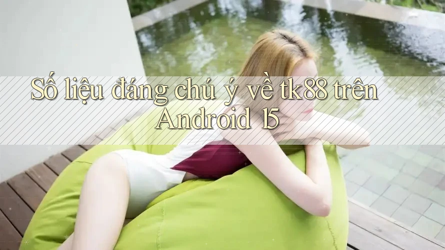 Số liệu đáng chú ý về tk88 trên Android 15 Số liệu đáng chú ý về tk88 trên Android 15