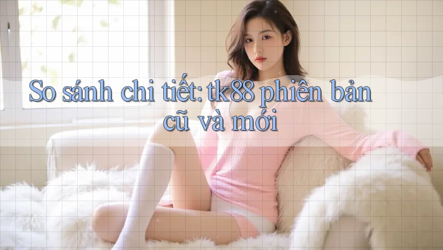 So sánh chi tiết: tk88 phiên bản cũ và mới So sánh chi tiết: tk88 phiên bản cũ và mới