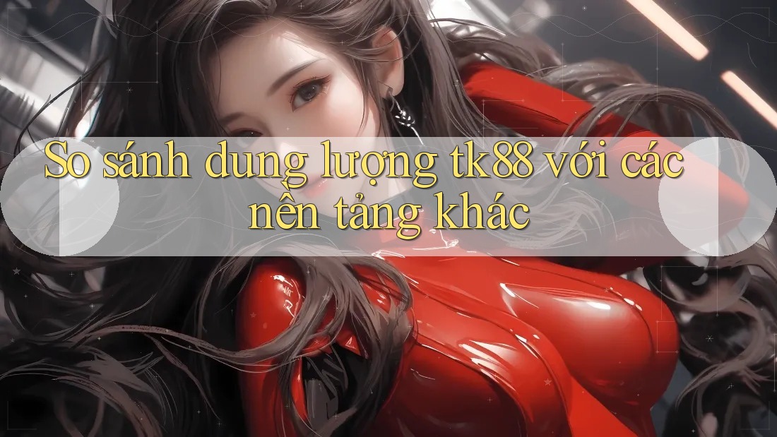 So sánh dung lượng tk88 với các nền tảng khác So sánh dung lượng tk88 với các nền tảng khác