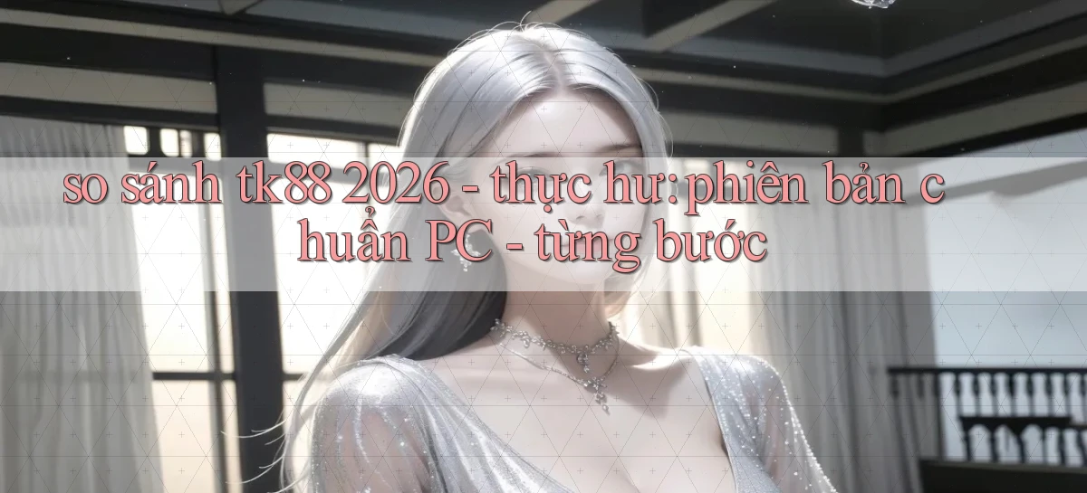 so sánh tk88 2026   thực hư phiên bản chuẩn PC   từng bước