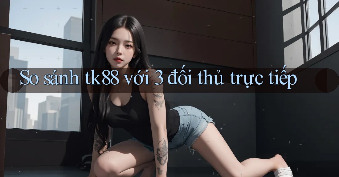 So sánh tk88 với 3 đối thủ trực tiếp