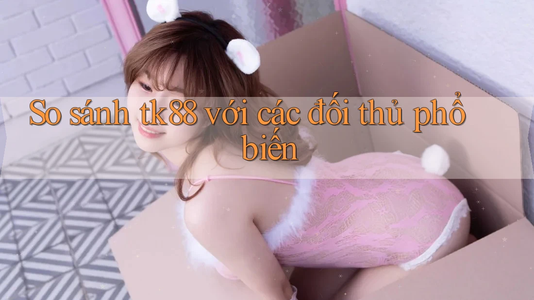 So sánh tk88 với các đối thủ phổ biến