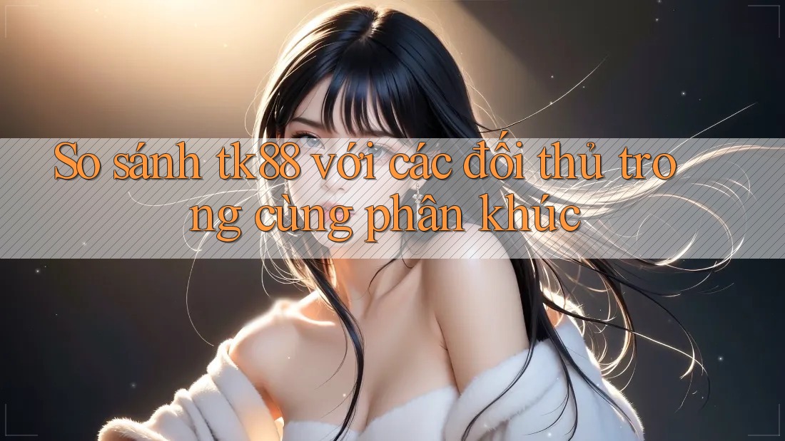 So sánh tk88 với các đối thủ trong cùng phân khúc