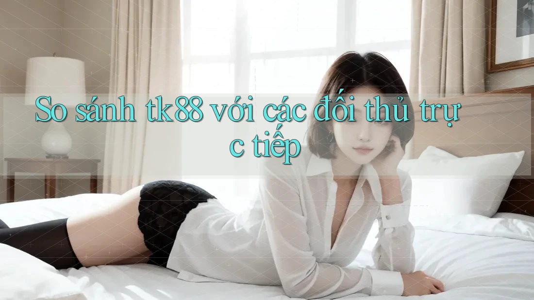 So sánh tk88 với các đối thủ trực tiếp