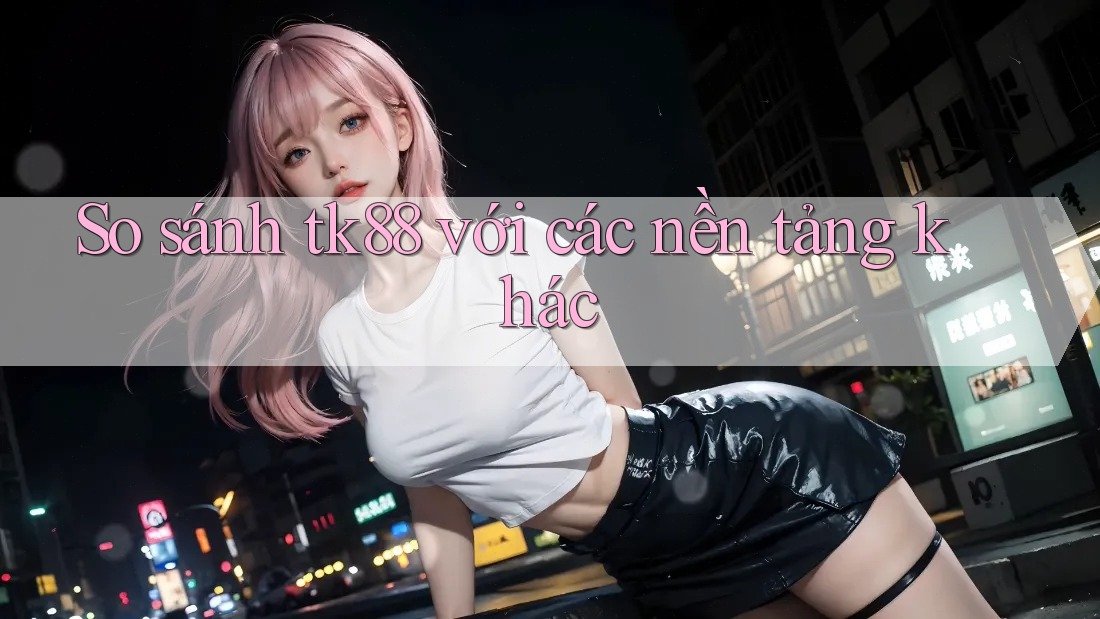 So sánh tk88 với các nền tảng khác So sánh tk88 với các nền tảng khác