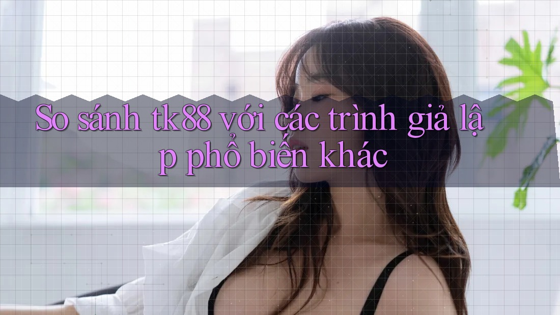 So sánh tk88 với các trình giả lập phổ biến khác