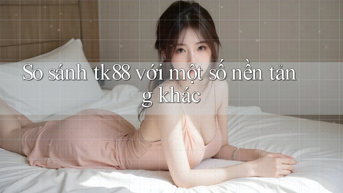 So sánh tk88 với một số nền tảng khác