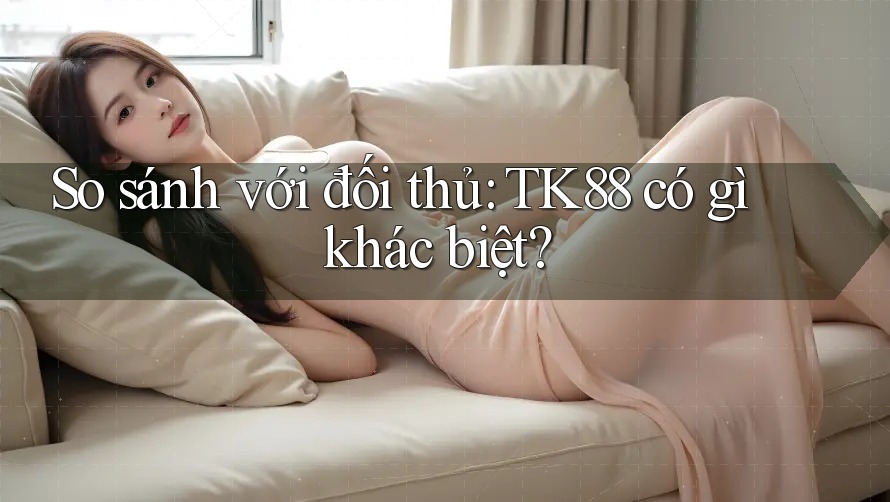 So sánh với đối thủ: TK88 có gì khác biệt?