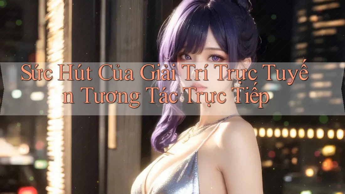 Sức Hút Của Giải Trí Trực Tuyến Tương Tác Trực Tiếp