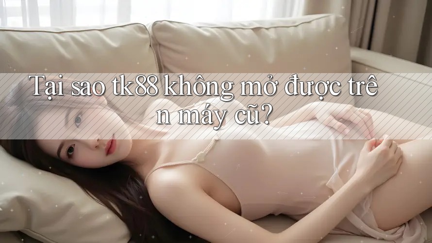 Tại sao tk88 không mở được trên máy cũ?