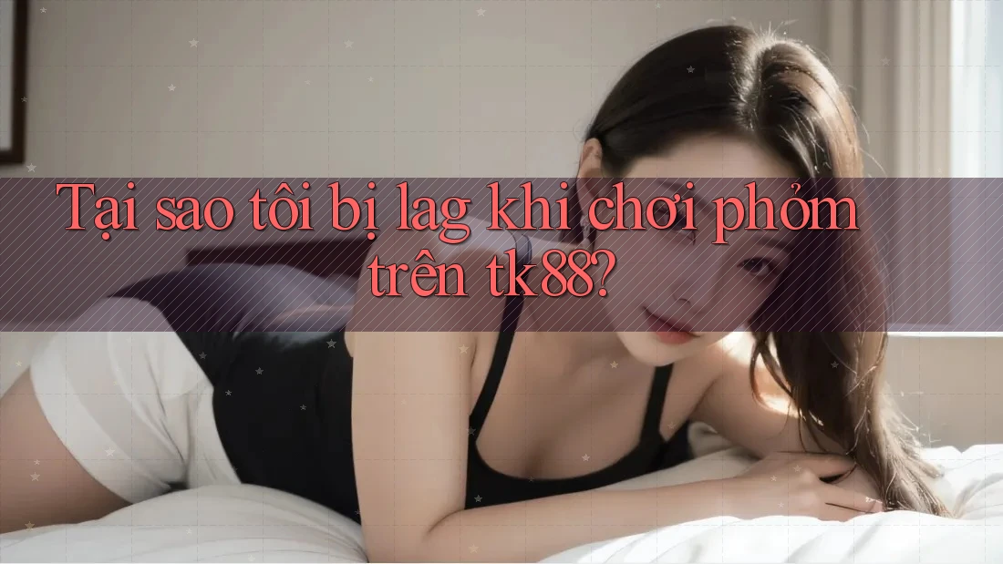 Tại sao tôi bị lag khi chơi phỏm trên tk88? Tại sao tôi bị lag khi chơi phỏm trên tk88?