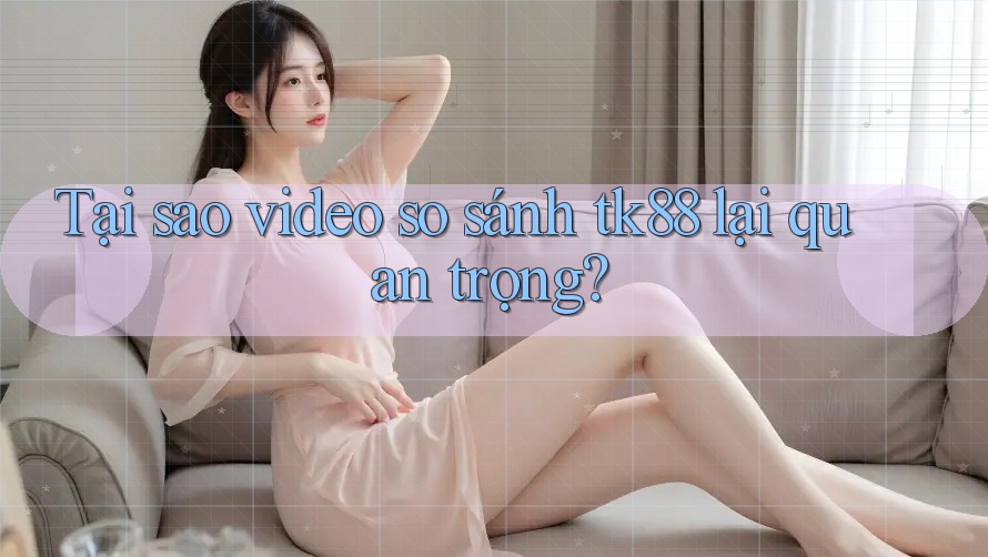 Tại sao video so sánh tk88 lại quan trọng?
