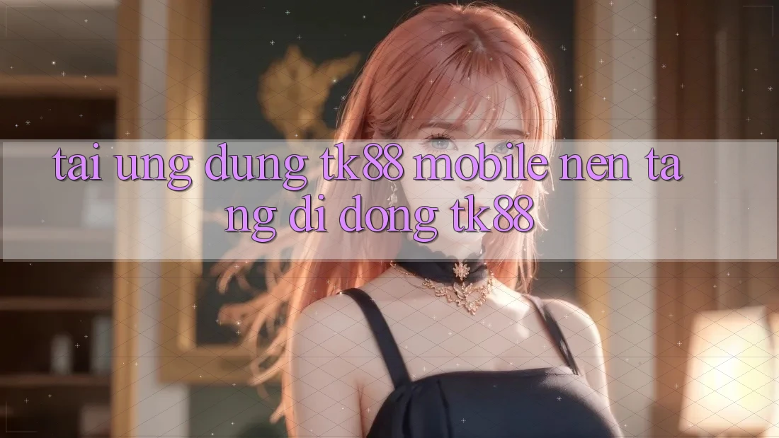 Tải Ứng Dụng TK88 Mobile (Nền tảng di động TK88) Tải Ứng Dụng TK88 Mobile (Nền tảng di động TK88)