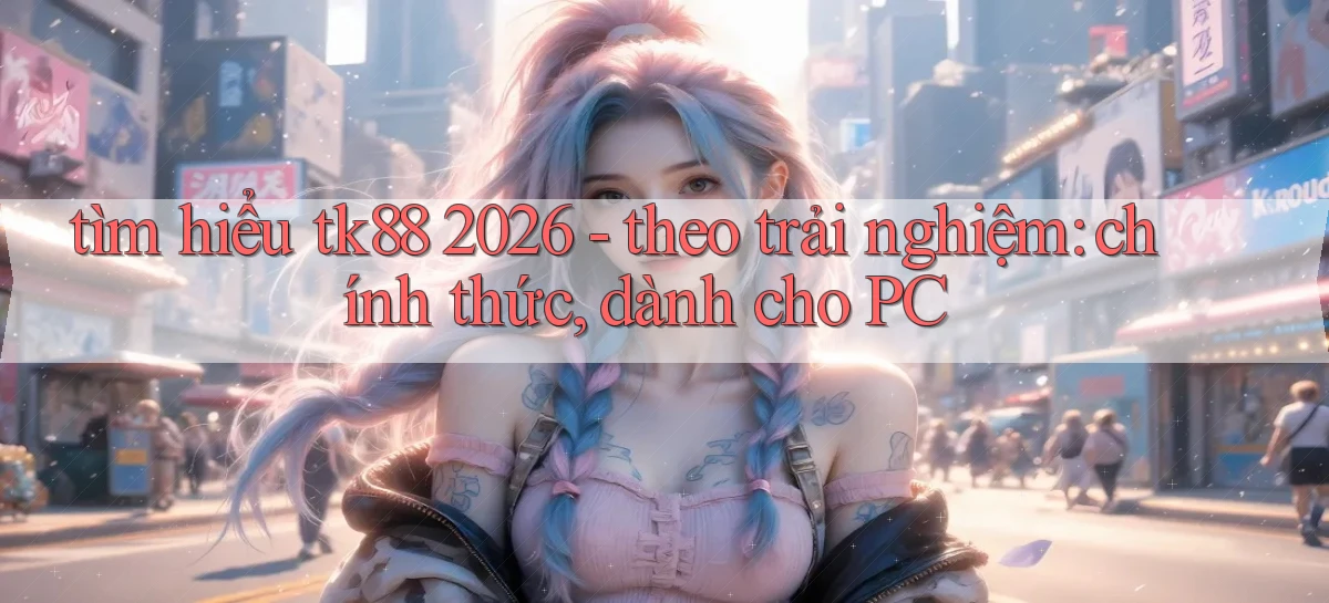 tìm hiểu tk88 2026   theo trải nghiệm chính thức, dành cho PC