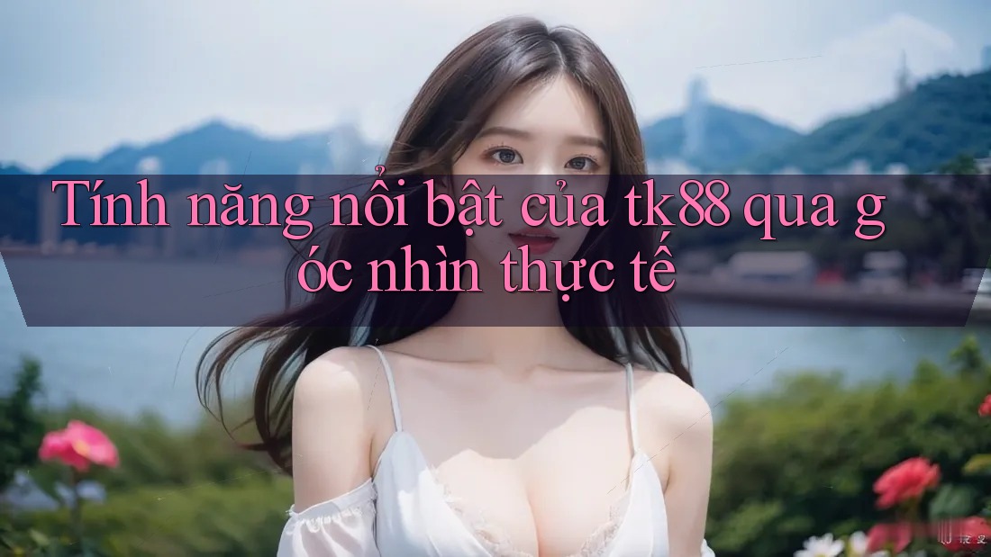 Tính năng nổi bật của tk88 qua góc nhìn thực tế
