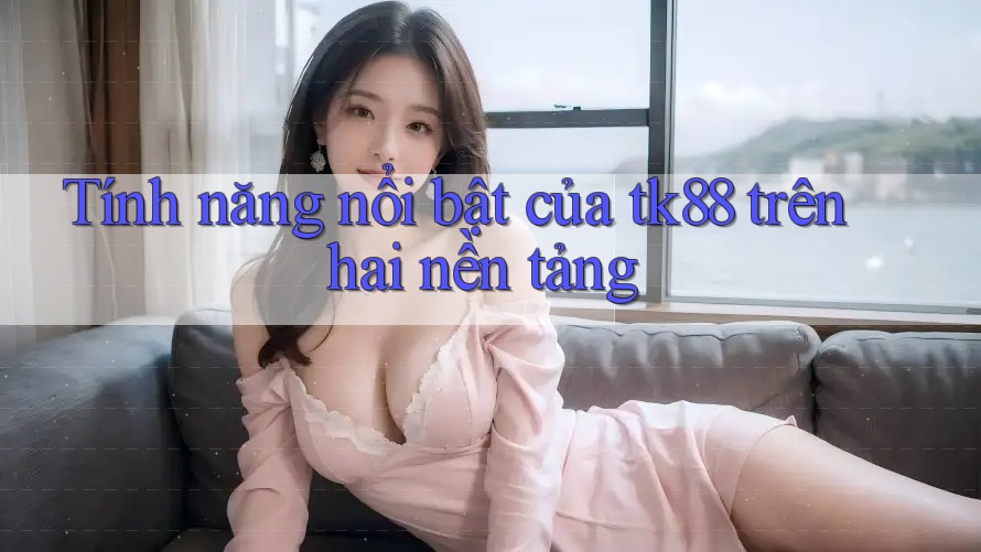 Tính năng nổi bật của tk88 trên hai nền tảng
