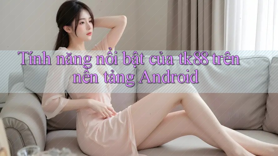 Tính năng nổi bật của tk88 trên nền tảng Android Tính năng nổi bật của tk88 trên nền tảng Android