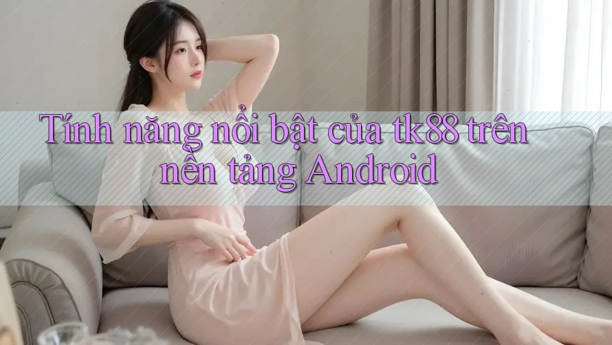 Tính năng nổi bật của tk88 trên nền tảng Android