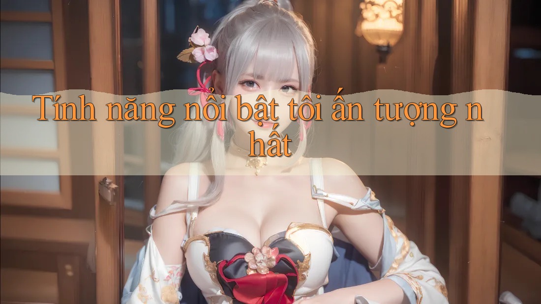 Tính năng nổi bật tôi ấn tượng nhất Tính năng nổi bật tôi ấn tượng nhất