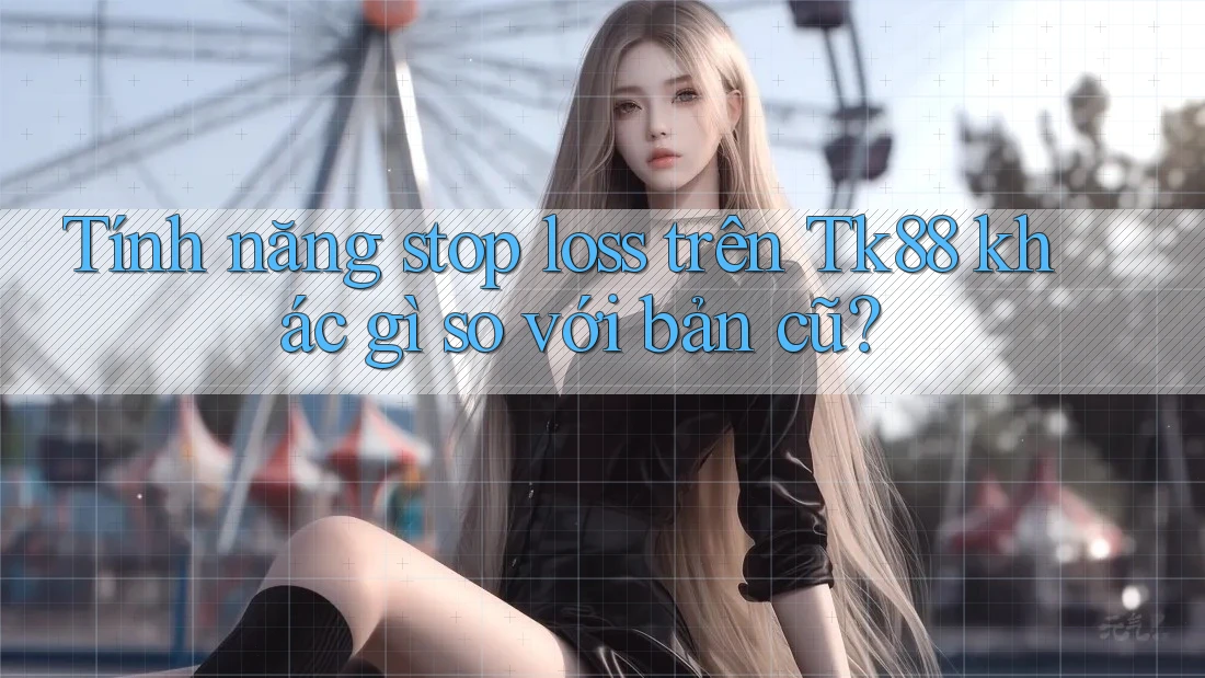 Tính năng stop loss trên Tk88 khác gì so với bản cũ?