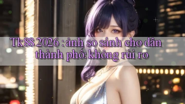 Tk88 2026 ảnh so sánh cho dân thành phố không rủi ro
