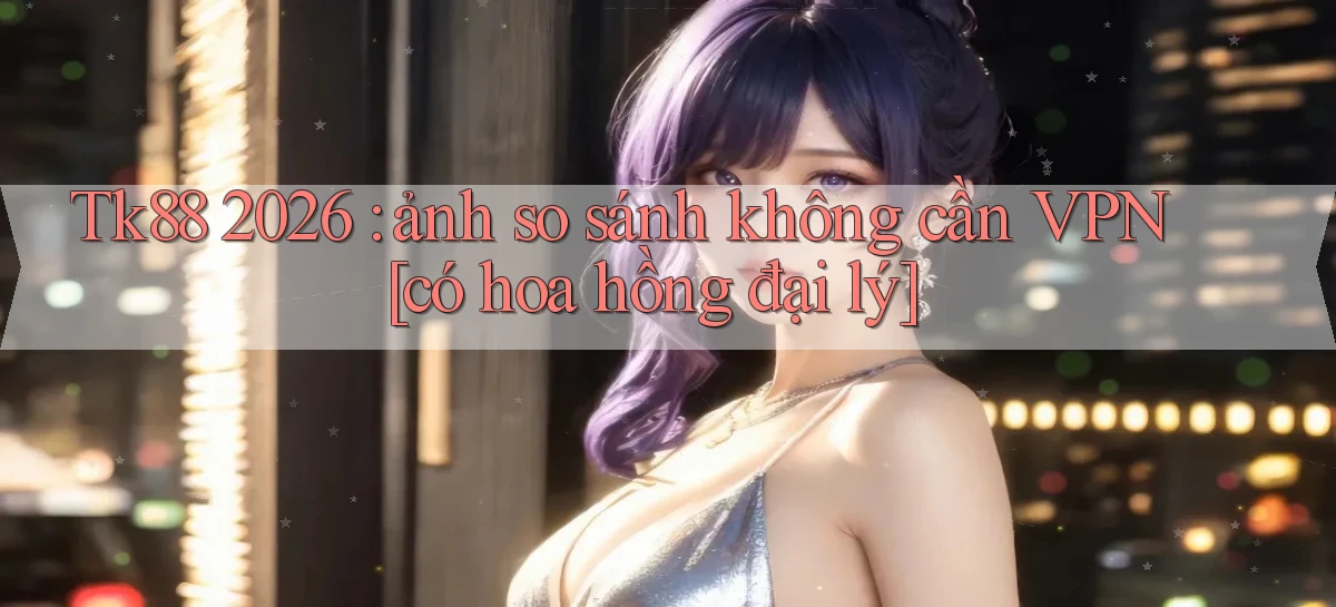 Tk88 2026 ảnh so sánh không cần VPN [có hoa hồng đại lý]