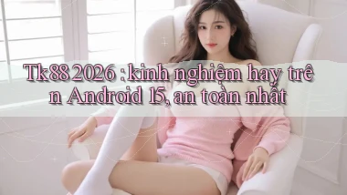 Tk88 2026 kinh nghiệm hay trên Android 15, an toàn nhất