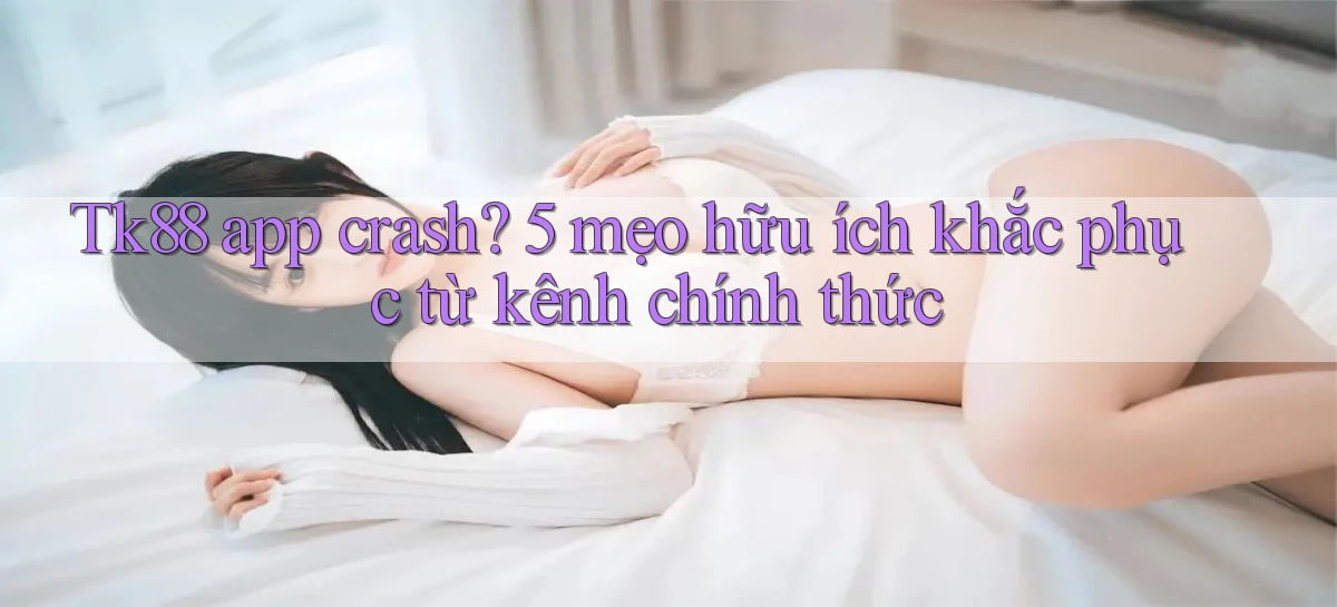 Tk88 app crash 5 mẹo hữu ích khắc phục từ kênh chính thức