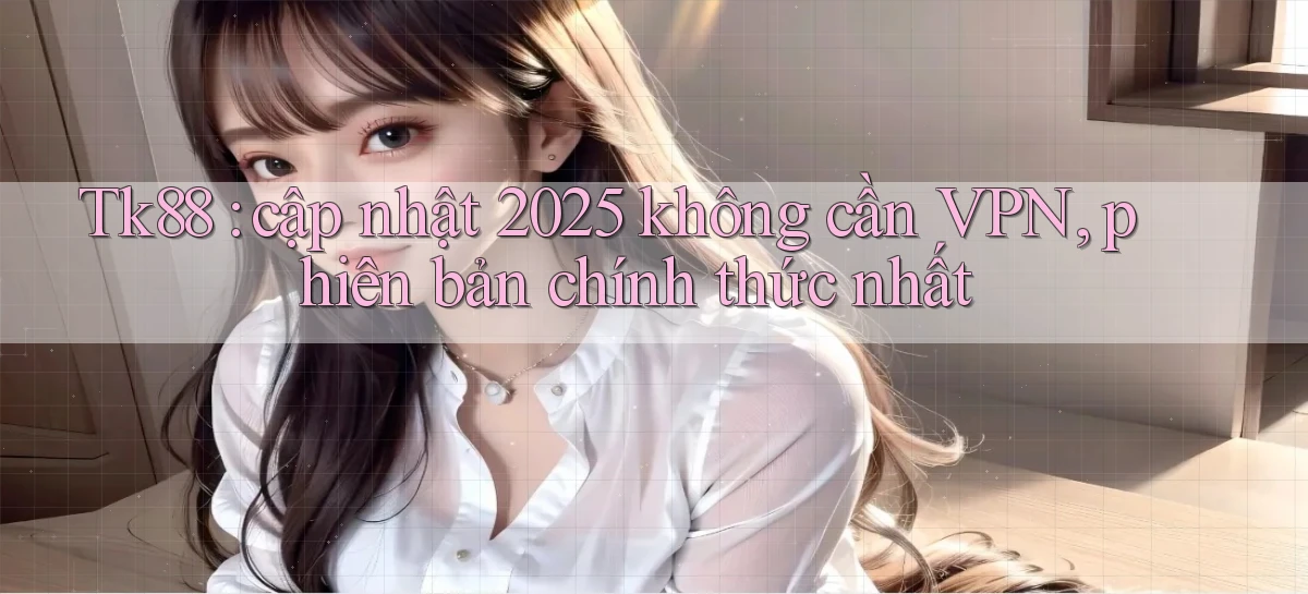 Tk88 cập nhật 2025 không cần VPN, phiên bản chính thức nhất